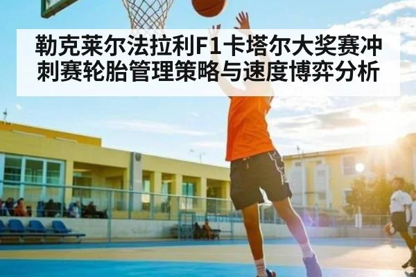 勒克莱尔法拉利F1卡塔尔大奖赛冲刺赛轮胎管理策略与速度博弈分析