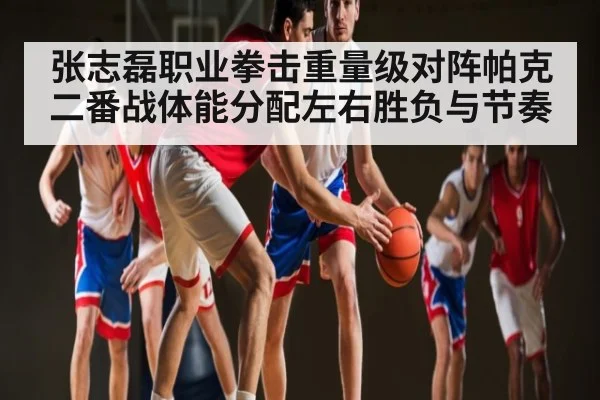 张志磊职业拳击重量级对阵帕克二番战体能分配左右胜负与节奏